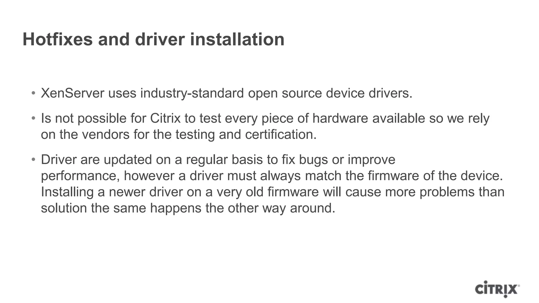 Hotfixes and driver installation
• XenServer uses industry-standard open source device drivers.
• Is not possible for Citrix to test every piece of hardware available so we rely
on the vendors for the testing and certification.
• Driver are updated on a regular basis to fix bugs or improve
performance, however a driver must always match the firmware of the device.
Installing a newer driver on a very old firmware will cause more problems than
solution the same happens the other way around.
 