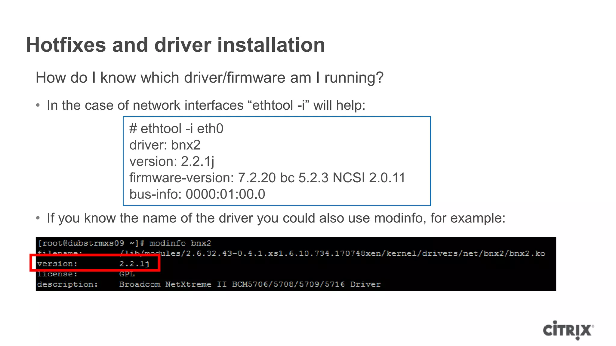 Hotfixes and driver installation
How do I know which driver/firmware am I running?
• In the case of network interfaces “ethtool -i” will help:
• If you know the name of the driver you could also use modinfo, for example:
# ethtool -i eth0
driver: bnx2
version: 2.2.1j
firmware-version: 7.2.20 bc 5.2.3 NCSI 2.0.11
bus-info: 0000:01:00.0
 