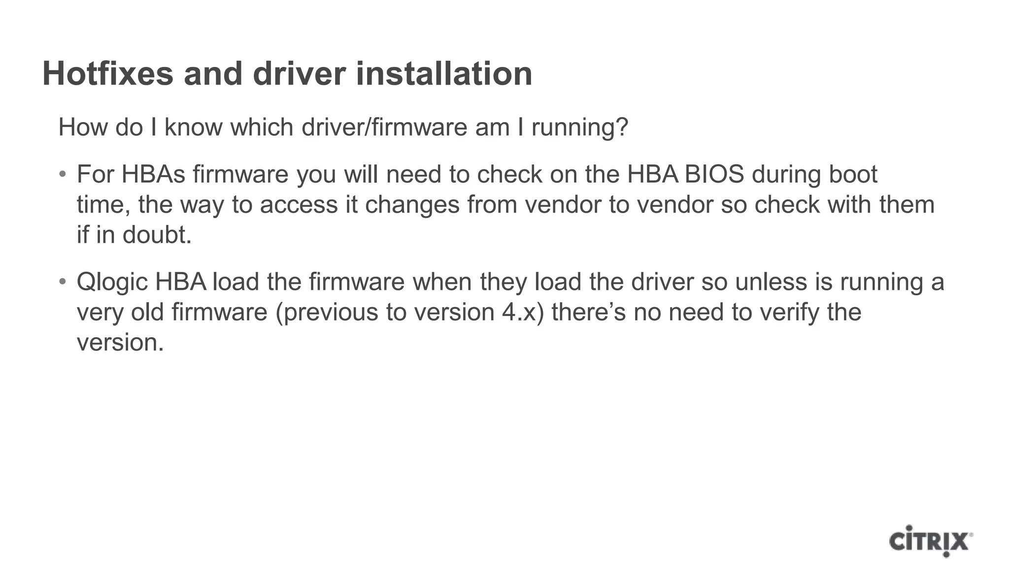 Hotfixes and driver installation
How do I know which driver/firmware am I running?
• For HBAs firmware you will need to check on the HBA BIOS during boot
time, the way to access it changes from vendor to vendor so check with them
if in doubt.
• Qlogic HBA load the firmware when they load the driver so unless is running a
very old firmware (previous to version 4.x) there‟s no need to verify the
version.
 