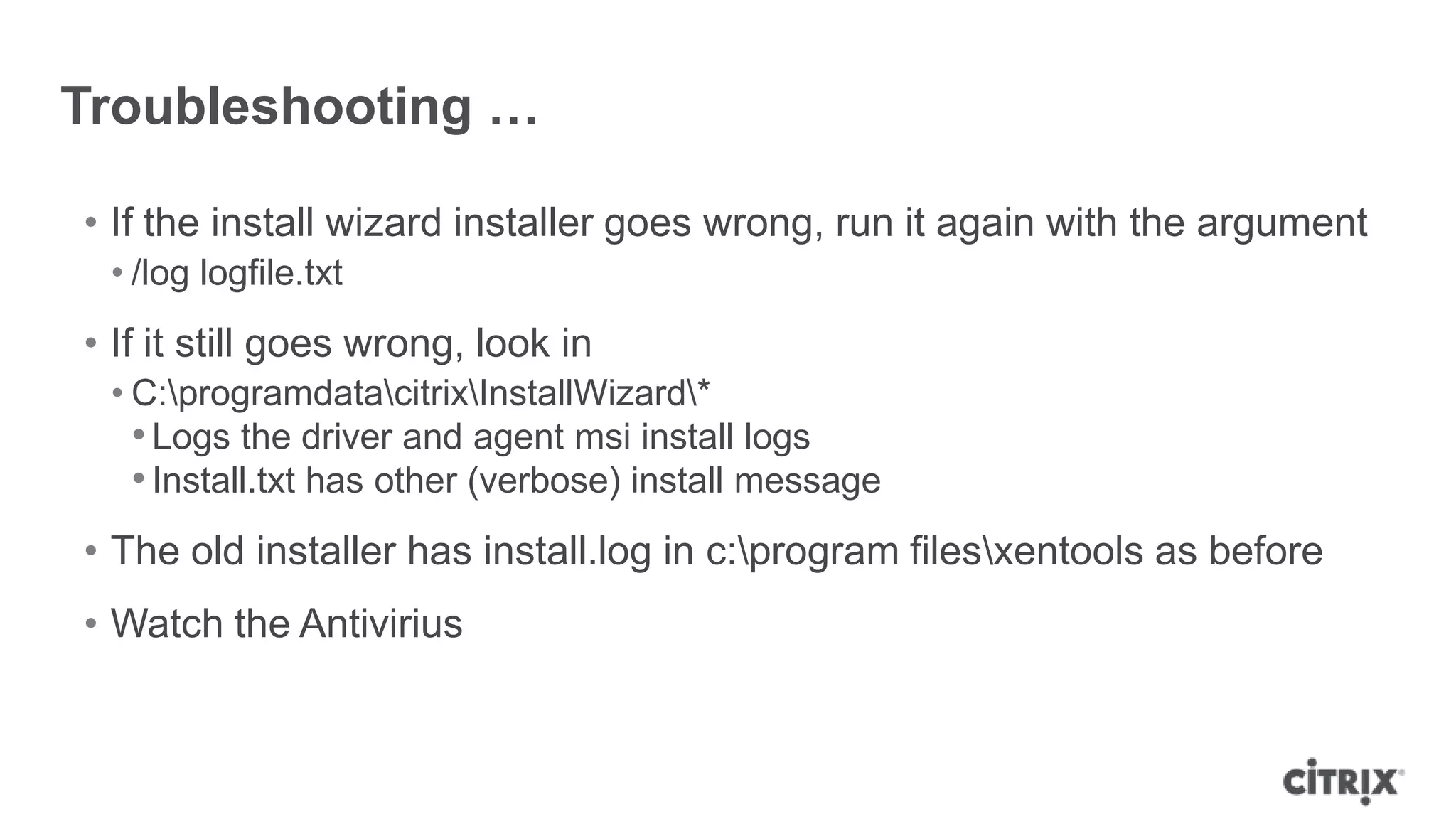 Troubleshooting …
• If the install wizard installer goes wrong, run it again with the argument
• /log logfile.txt
• If it still goes wrong, look in
• C:programdatacitrixInstallWizard*
•Logs the driver and agent msi install logs
•Install.txt has other (verbose) install message
• The old installer has install.log in c:program filesxentools as before
• Watch the Antivirius
 
