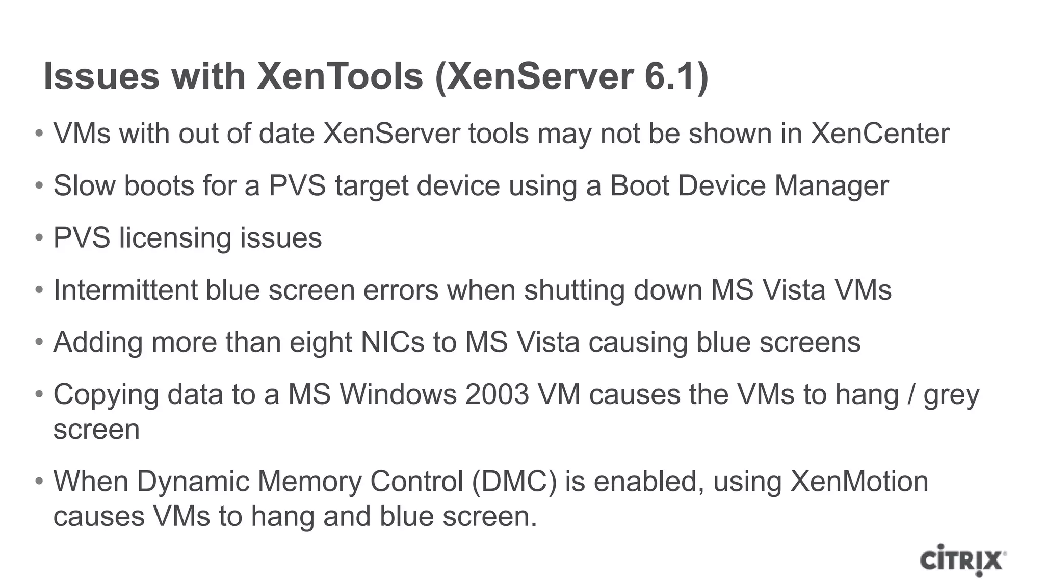Issues with XenTools (XenServer 6.1)
• VMs with out of date XenServer tools may not be shown in XenCenter
• Slow boots for a PVS target device using a Boot Device Manager
• PVS licensing issues
• Intermittent blue screen errors when shutting down MS Vista VMs
• Adding more than eight NICs to MS Vista causing blue screens
• Copying data to a MS Windows 2003 VM causes the VMs to hang / grey
screen
• When Dynamic Memory Control (DMC) is enabled, using XenMotion
causes VMs to hang and blue screen.
 