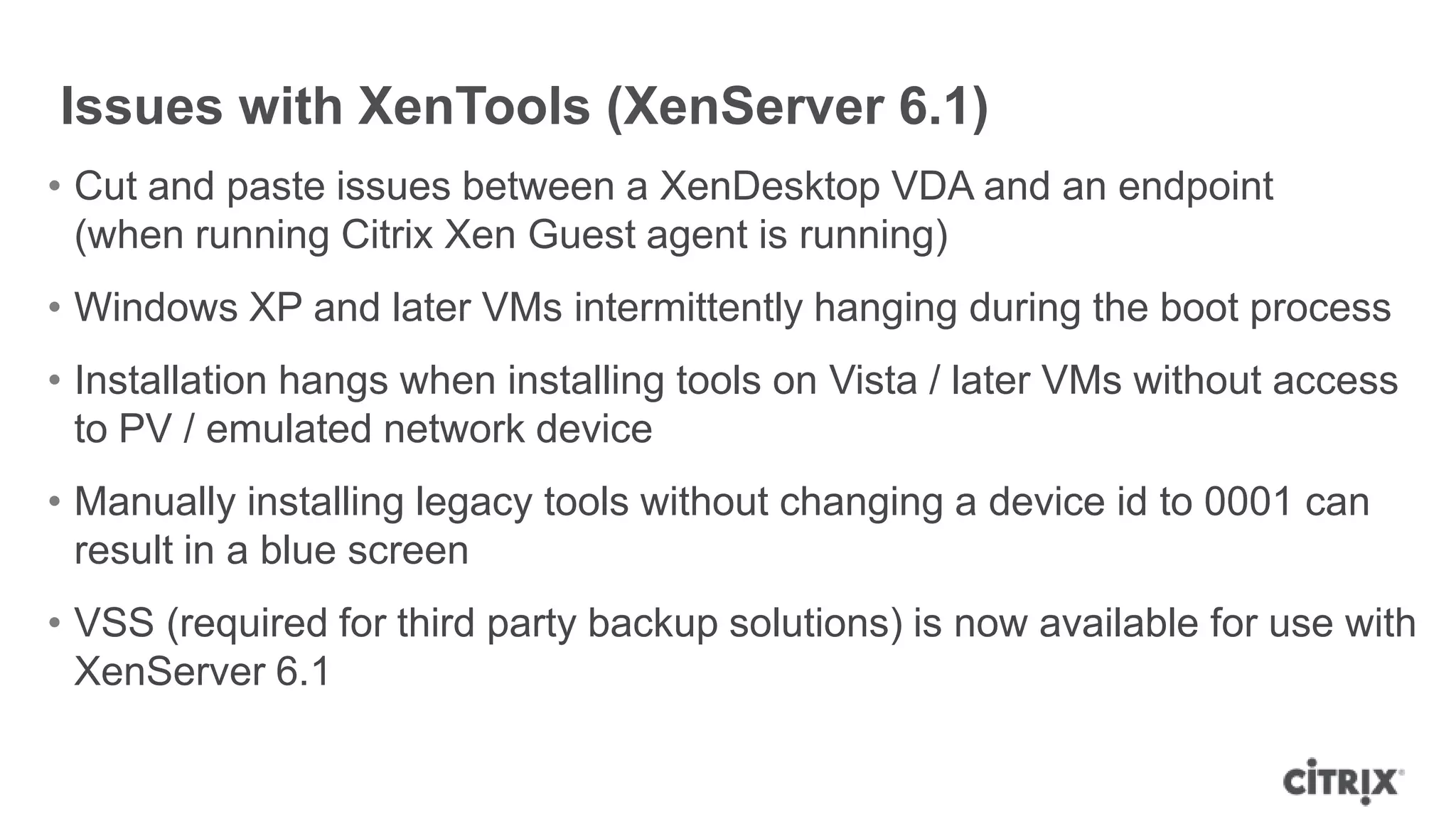 Issues with XenTools (XenServer 6.1)
• Cut and paste issues between a XenDesktop VDA and an endpoint
(when running Citrix Xen Guest agent is running)
• Windows XP and later VMs intermittently hanging during the boot process
• Installation hangs when installing tools on Vista / later VMs without access
to PV / emulated network device
• Manually installing legacy tools without changing a device id to 0001 can
result in a blue screen
• VSS (required for third party backup solutions) is now available for use with
XenServer 6.1
 