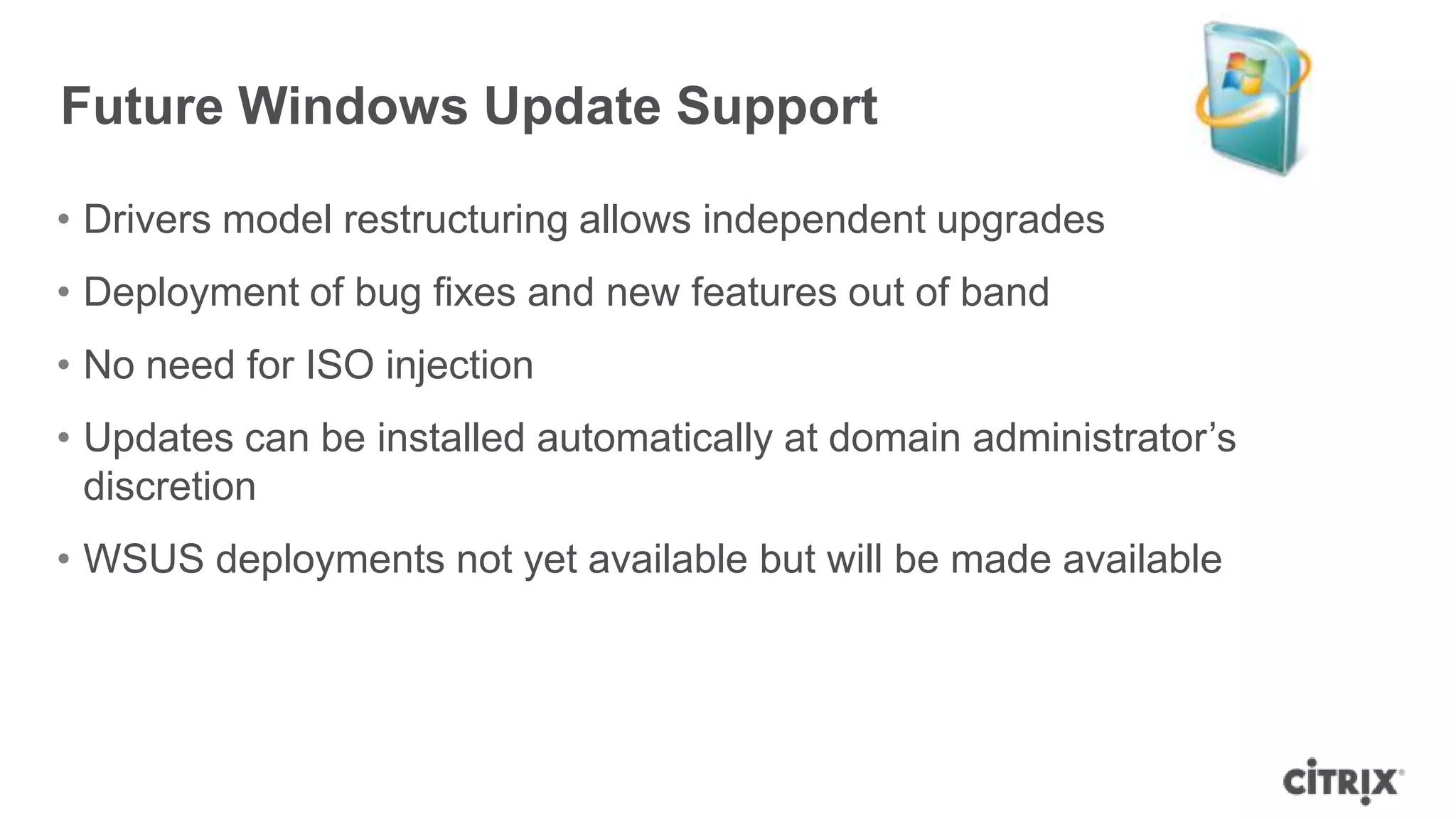• Drivers model restructuring allows independent upgrades
• Deployment of bug fixes and new features out of band
• No need for ISO injection
• Updates can be installed automatically at domain administrator‟s
discretion
• WSUS deployments not yet available but will be made available
Future Windows Update Support
 