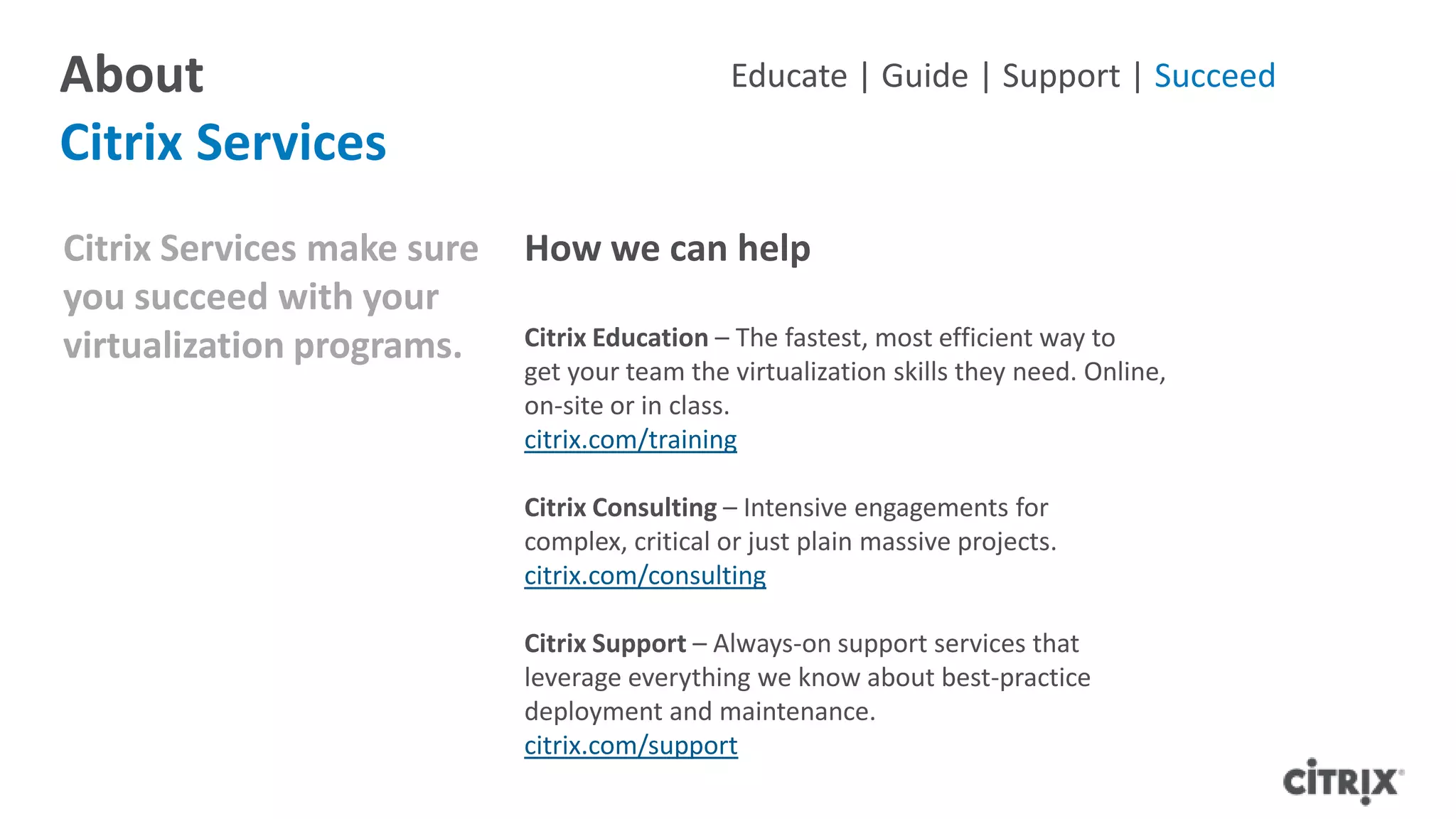 About
Citrix Services
Citrix Services make sure
you succeed with your
virtualization programs.
How we can help
Citrix Education – The fastest, most efficient way to
get your team the virtualization skills they need. Online,
on-site or in class.
citrix.com/training
Citrix Consulting – Intensive engagements for
complex, critical or just plain massive projects.
citrix.com/consulting
Citrix Support – Always-on support services that
leverage everything we know about best-practice
deployment and maintenance.
citrix.com/support
Educate | Guide | Support | Succeed
 