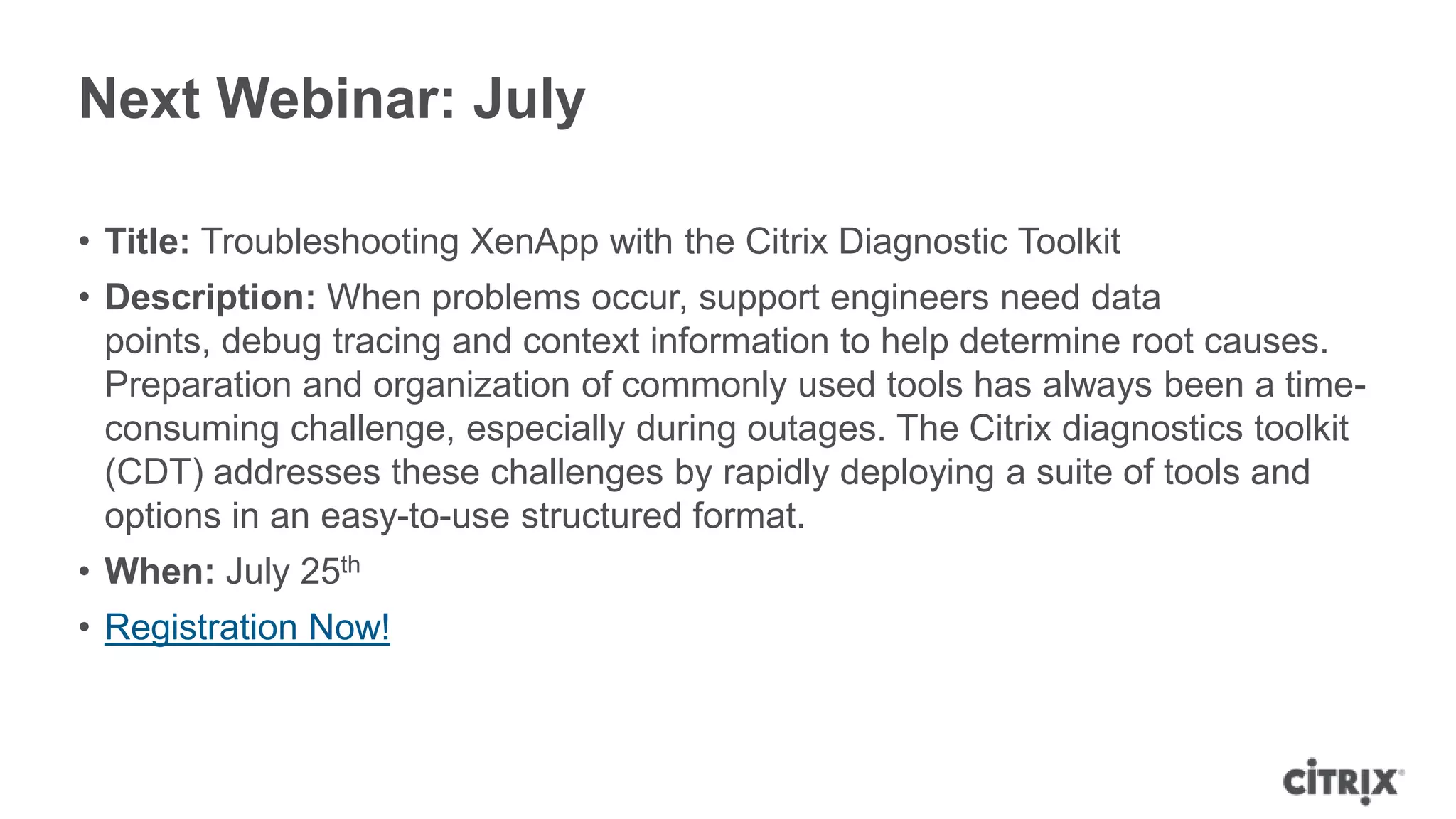 Next Webinar: July
• Title: Troubleshooting XenApp with the Citrix Diagnostic Toolkit
• Description: When problems occur, support engineers need data
points, debug tracing and context information to help determine root causes.
Preparation and organization of commonly used tools has always been a time-
consuming challenge, especially during outages. The Citrix diagnostics toolkit
(CDT) addresses these challenges by rapidly deploying a suite of tools and
options in an easy-to-use structured format.
• When: July 25th
• Registration Now!
 