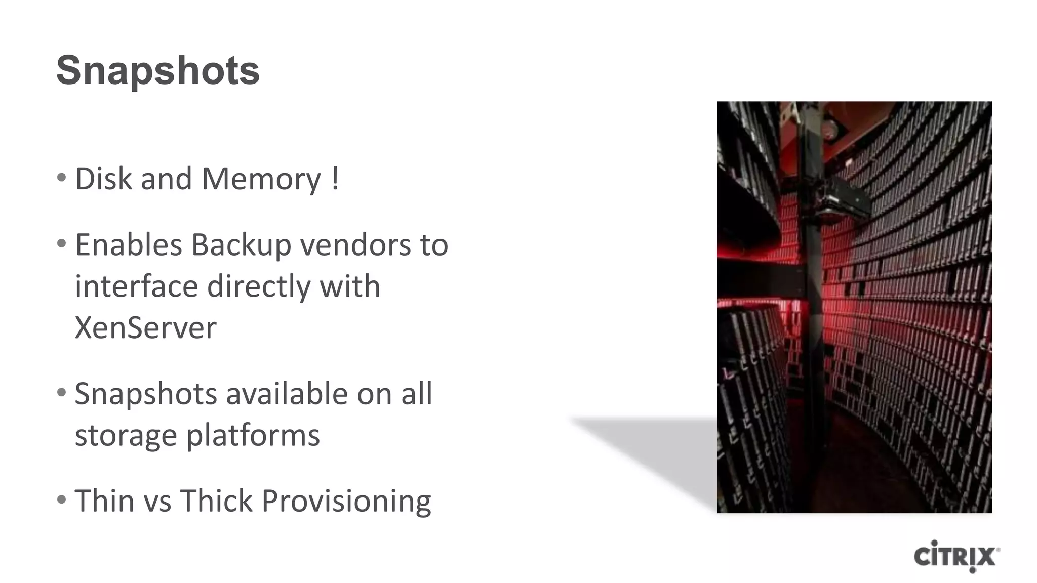 Snapshots
• Disk and Memory !
• Enables Backup vendors to
interface directly with
XenServer
• Snapshots available on all
storage platforms
• Thin vs Thick Provisioning
 