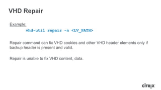 VHD Repair
Example:
vhd-util repair -n <LV_PATH>
Repair command can fix VHD cookies and other VHD header elements only if
backup header is present and valid.
Repair is unable to fix VHD content, data.
 