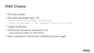 VHD Chains
• VDI chain growth
• VDI chain hits length limit = 30
ᵒError code: SR_BACKEND_FAILURE_109
Error parameters: , The snapshot chain is too long
• Trigger coalescing
• VHD format introduces overhead on IO
ᵒwrite overhead added by VHD format
• Read overhead of VHD format multiplied by chain length
 