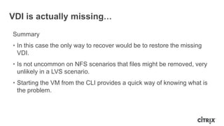 VDI is actually missing…
Summary
• In this case the only way to recover would be to restore the missing
VDI.
• Is not uncommon on NFS scenarios that files might be removed, very
unlikely in a LVS scenario.
• Starting the VM from the CLI provides a quick way of knowing what is
the problem.
 