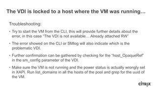 The VDI is locked to a host where the VM was running…
Troubleshooting:
• Try to start the VM from the CLI, this will provide further details about the
error, in this case “The VDI is not available… Already attached RW”
• The error showed on the CLI or SMlog will also indicate which is the
problematic VDI.
• Further confirmation can be gathered by checking for the “host_OpaqueRef”
in the sm_config parameter of the VDI.
• Make sure the VM is not running and the power status is actually wrongly set
in XAPI. Run list_domains in all the hosts of the pool and grep for the uuid of
the VM.
 