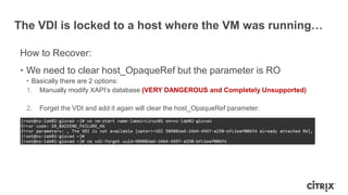The VDI is locked to a host where the VM was running…
How to Recover:
• We need to clear host_OpaqueRef but the parameter is RO
• Basically there are 2 options:
1. Manually modify XAPI‟s database (VERY DANGEROUS and Completely Unsupported)
2. Forget the VDI and add it again will clear the host_OpaqueRef parameter.
 