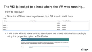 The VDI is locked to a host where the VM was running…
How to Recover:
• Once the VDI has been forgotten we do a SR scan to add it back
• It will show with no name and no description, we should rename it accordingly
using the properties option in XenCenter
 