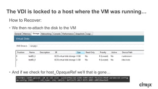 The VDI is locked to a host where the VM was running…
How to Recover:
• We then re-attach the disk to the VM
• And if we check for host_OpaqueRef we‟ll that is gone…
 