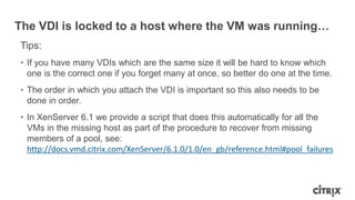 The VDI is locked to a host where the VM was running…
Tips:
• If you have many VDIs which are the same size it will be hard to know which
one is the correct one if you forget many at once, so better do one at the time.
• The order in which you attach the VDI is important so this also needs to be
done in order.
• In XenServer 6.1 we provide a script that does this automatically for all the
VMs in the missing host as part of the procedure to recover from missing
members of a pool, see:
http://docs.vmd.citrix.com/XenServer/6.1.0/1.0/en_gb/reference.html#pool_failures
 