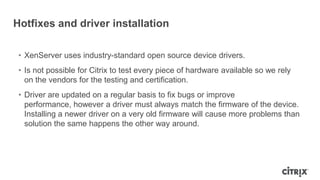 Hotfixes and driver installation
• XenServer uses industry-standard open source device drivers.
• Is not possible for Citrix to test every piece of hardware available so we rely
on the vendors for the testing and certification.
• Driver are updated on a regular basis to fix bugs or improve
performance, however a driver must always match the firmware of the device.
Installing a newer driver on a very old firmware will cause more problems than
solution the same happens the other way around.
 