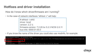 Hotfixes and driver installation
How do I know which driver/firmware am I running?
• In the case of network interfaces “ethtool -i” will help:
• If you know the name of the driver you could also use modinfo, for example:
# ethtool -i eth0
driver: bnx2
version: 2.2.1j
firmware-version: 7.2.20 bc 5.2.3 NCSI 2.0.11
bus-info: 0000:01:00.0
 