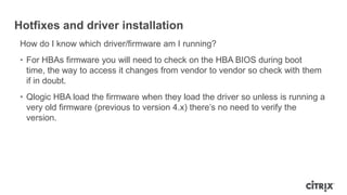 Hotfixes and driver installation
How do I know which driver/firmware am I running?
• For HBAs firmware you will need to check on the HBA BIOS during boot
time, the way to access it changes from vendor to vendor so check with them
if in doubt.
• Qlogic HBA load the firmware when they load the driver so unless is running a
very old firmware (previous to version 4.x) there‟s no need to verify the
version.
 
