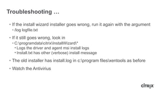 Troubleshooting …
• If the install wizard installer goes wrong, run it again with the argument
• /log logfile.txt
• If it still goes wrong, look in
• C:programdatacitrixInstallWizard*
•Logs the driver and agent msi install logs
•Install.txt has other (verbose) install message
• The old installer has install.log in c:program filesxentools as before
• Watch the Antivirius
 