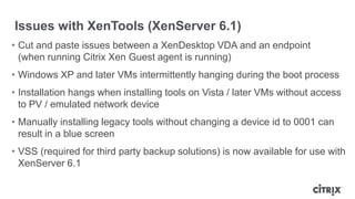 Issues with XenTools (XenServer 6.1)
• Cut and paste issues between a XenDesktop VDA and an endpoint
(when running Citrix Xen Guest agent is running)
• Windows XP and later VMs intermittently hanging during the boot process
• Installation hangs when installing tools on Vista / later VMs without access
to PV / emulated network device
• Manually installing legacy tools without changing a device id to 0001 can
result in a blue screen
• VSS (required for third party backup solutions) is now available for use with
XenServer 6.1
 