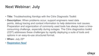 Next Webinar: July
• Title: Troubleshooting XenApp with the Citrix Diagnostic Toolkit
• Description: When problems occur, support engineers need data
points, debug tracing and context information to help determine root causes.
Preparation and organization of commonly used tools has always been a time-
consuming challenge, especially during outages. The Citrix diagnostics toolkit
(CDT) addresses these challenges by rapidly deploying a suite of tools and
options in an easy-to-use structured format.
• When: July 25th
• Registration Now!
 