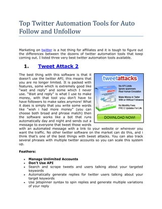 Top Twitter Automation Tools for Auto
Follow and Unfollow

Marketing on twitter is a hot thing for affiliates and it is tough to figure out
the differences between the dozens of twitter automation tools that keep
coming out. I listed three very best twitter automation tools available.

   1.       Tweet Attack 2
The best thing with this software is that it
doesn’t use the twitter API; this means that
you are no longer limited. It is packed with
features, some which is extremely good like
“wait and reply” and some which I never
use. “Wait and reply” is what I use to make
money, with that tool you don’t have to
have followers to make sales anymore! What
it does is simply that you write some words
like “wish i had more money” (you can
choose both broad and phrase match) then
the software works like a bot that runs
automatically day and night and sends out a
message to everyone that tweet those words
with an automated message with a link to your website or wherever you
want the traffic. No other twitter software on the market can do this, and i
think that’s one of the best things with tweet attacks. You can also track
several phrases with multiple twitter accounts so you can scale this system
up.

Feathers:

   •   Manage Unlimited Accounts
   •   Don’t Use API
   •   Search and scrape tweets and users talking about your targeted
       keywords
   •   Automatically generate replies for twitter users talking about your
       target keywords
   •   Use jetspinner syntax to spin replies and generate multiple variations
       of your reply
 