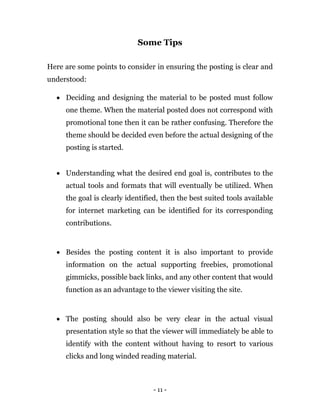 - 11 -
Some Tips
Here are some points to consider in ensuring the posting is clear and
understood:
 Deciding and designing the material to be posted must follow
one theme. When the material posted does not correspond with
promotional tone then it can be rather confusing. Therefore the
theme should be decided even before the actual designing of the
posting is started.
 Understanding what the desired end goal is, contributes to the
actual tools and formats that will eventually be utilized. When
the goal is clearly identified, then the best suited tools available
for internet marketing can be identified for its corresponding
contributions.
 Besides the posting content it is also important to provide
information on the actual supporting freebies, promotional
gimmicks, possible back links, and any other content that would
function as an advantage to the viewer visiting the site.
 The posting should also be very clear in the actual visual
presentation style so that the viewer will immediately be able to
identify with the content without having to resort to various
clicks and long winded reading material.
 