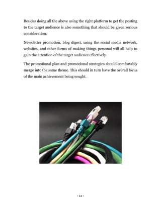 - 12 -
Besides doing all the above using the right platform to get the posting
to the target audience is also something that should be given serious
consideration.
Newsletter promotion, blog digest, using the social media network,
websites, and other forms of making things personal will all help to
gain the attention of the target audience effectively.
The promotional plan and promotional strategies should comfortably
merge into the same theme. This should in turn have the overall focus
of the main achievement being sought.
 
