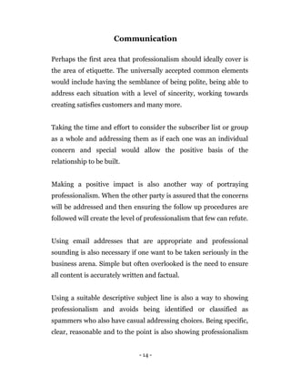 - 14 -
Communication
Perhaps the first area that professionalism should ideally cover is
the area of etiquette. The universally accepted common elements
would include having the semblance of being polite, being able to
address each situation with a level of sincerity, working towards
creating satisfies customers and many more.
Taking the time and effort to consider the subscriber list or group
as a whole and addressing them as if each one was an individual
concern and special would allow the positive basis of the
relationship to be built.
Making a positive impact is also another way of portraying
professionalism. When the other party is assured that the concerns
will be addressed and then ensuring the follow up procedures are
followed will create the level of professionalism that few can refute.
Using email addresses that are appropriate and professional
sounding is also necessary if one want to be taken seriously in the
business arena. Simple but often overlooked is the need to ensure
all content is accurately written and factual.
Using a suitable descriptive subject line is also a way to showing
professionalism and avoids being identified or classified as
spammers who also have casual addressing choices. Being specific,
clear, reasonable and to the point is also showing professionalism
 