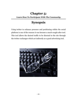 - 16 -
Chapter 5:
Learn How To Participate With The Community
Synopsis
Using twitter to enhance presence and positioning within the social
platform is one of the reasons it was become a much sought after tool.
This tool allows the desired traffic to be directed to the site through
the twitter exchanges which act indirectly as a good advertising tool.
 