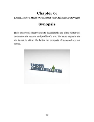 - 19 -
Chapter 6:
Learn How To Make The Most Of Your Account And Profile
Synopsis
There are several effective ways to maximize the use of the twitter tool
to enhance the account and profile of a site. The more exposure the
site is able to attract the better the prospects of increased revenue
earned.
Earn $40 per tweet managing this company’s Twitter
account . You can start right away and earn $40 per
tweet! So don’t wait, click here to apply now.
 