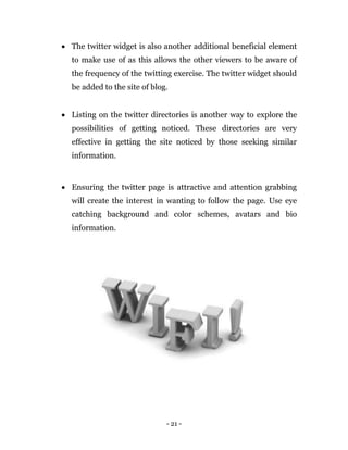 - 21 -
 The twitter widget is also another additional beneficial element
to make use of as this allows the other viewers to be aware of
the frequency of the twitting exercise. The twitter widget should
be added to the site of blog.
 Listing on the twitter directories is another way to explore the
possibilities of getting noticed. These directories are very
effective in getting the site noticed by those seeking similar
information.
 Ensuring the twitter page is attractive and attention grabbing
will create the interest in wanting to follow the page. Use eye
catching background and color schemes, avatars and bio
information.
 