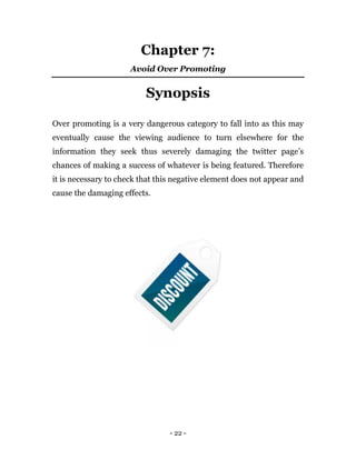 - 22 -
Chapter 7:
Avoid Over Promoting
Synopsis
Over promoting is a very dangerous category to fall into as this may
eventually cause the viewing audience to turn elsewhere for the
information they seek thus severely damaging the twitter page’s
chances of making a success of whatever is being featured. Therefore
it is necessary to check that this negative element does not appear and
cause the damaging effects.
 