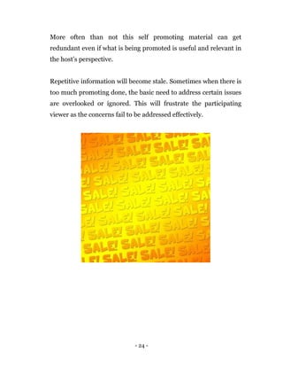 - 24 -
More often than not this self promoting material can get
redundant even if what is being promoted is useful and relevant in
the host’s perspective.
Repetitive information will become stale. Sometimes when there is
too much promoting done, the basic need to address certain issues
are overlooked or ignored. This will frustrate the participating
viewer as the concerns fail to be addressed effectively.
 