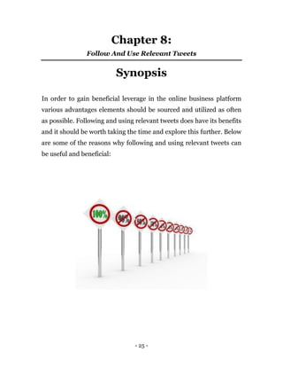 - 25 -
Chapter 8:
Follow And Use Relevant Tweets
Synopsis
In order to gain beneficial leverage in the online business platform
various advantages elements should be sourced and utilized as often
as possible. Following and using relevant tweets does have its benefits
and it should be worth taking the time and explore this further. Below
are some of the reasons why following and using relevant tweets can
be useful and beneficial:
 