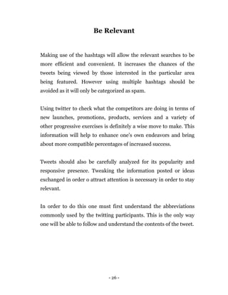 - 26 -
Be Relevant
Making use of the hashtags will allow the relevant searches to be
more efficient and convenient. It increases the chances of the
tweets being viewed by those interested in the particular area
being featured. However using multiple hashtags should be
avoided as it will only be categorized as spam.
Using twitter to check what the competitors are doing in terms of
new launches, promotions, products, services and a variety of
other progressive exercises is definitely a wise move to make. This
information will help to enhance one’s own endeavors and bring
about more compatible percentages of increased success.
Tweets should also be carefully analyzed for its popularity and
responsive presence. Tweaking the information posted or ideas
exchanged in order o attract attention is necessary in order to stay
relevant.
In order to do this one must first understand the abbreviations
commonly used by the twitting participants. This is the only way
one will be able to follow and understand the contents of the tweet.
 