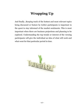 - 27 -
Wrapping Up
And finally…Keeping track of the hottest and most relevant topics
being discussed or feature by twitter participants is important in
the quest to stay informed of the market sentiments. This is most
important when there are business projections and planning to be
explored. Understanding the top trends or interest of the viewing
participants will give the individual an idea of what will work and
what wont for that particular period in time.
Earn $40 per tweet managing this company’s
Twitter account . You can start right away and
earn $40 per tweet! So don’t wait, click here to
apply now.
 