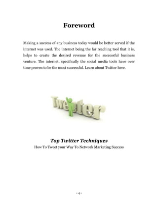 - 4 -
Foreword
Making a success of any business today would be better served if the
internet was used. The internet being the far reaching tool that it is,
helps to create the desired revenue for the successful business
venture. The internet, specifically the social media tools have over
time proven to be the most successful. Learn about Twitter here.
Top Twitter Techniques
How To Tweet your Way To Network Marketing Success
 