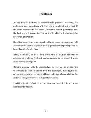 - 6 -
The Basics
As the twitter platform is comparatively personal. Ensuring the
exchanges have some form of follow ups is beneficial to the host. If
the users are made to feel special, then it is almost guaranteed that
the host site will garner the desired traffic which will eventually be
converted to revenue.
Spending some time to personally address issues or comments will
encourage the user to stay loyal as they perceive their participation to
be well received and valued.
Being consistent, as in a daily basis also is another element to
consider at it allows feedback and comments to be shared from a
more current standpoint.
Building a rapport with the users is always a good idea as both parties
will eventually attest to benefit from the exchanges. Building the list
of customers, prospects, potential buyers all depends on whether the
material being discussed is of high interest value.
Having a great product or service is of no value if it is not made
known to the masses.
Earn $40 per tweet managing this company’s
Twitter account . You can start right away and
earn $40 per tweet! So don’t wait, click here to
apply now.
 