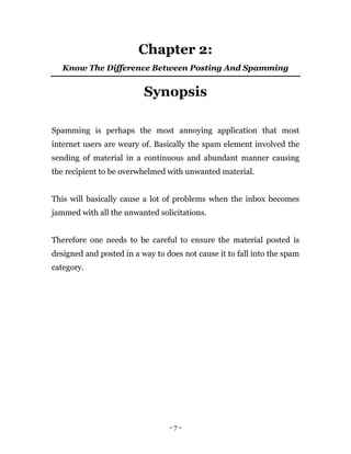 - 7 -
Chapter 2:
Know The Difference Between Posting And Spamming
Synopsis
Spamming is perhaps the most annoying application that most
internet users are weary of. Basically the spam element involved the
sending of material in a continuous and abundant manner causing
the recipient to be overwhelmed with unwanted material.
This will basically cause a lot of problems when the inbox becomes
jammed with all the unwanted solicitations.
Therefore one needs to be careful to ensure the material posted is
designed and posted in a way to does not cause it to fall into the spam
category.
 