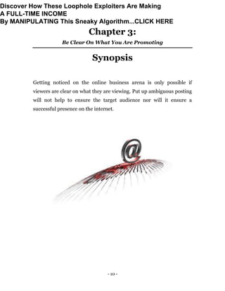- 10 -
Chapter 3:
Be Clear On What You Are Promoting
Synopsis
Getting noticed on the online business arena is only possible if
viewers are clear on what they are viewing. Put up ambiguous posting
will not help to ensure the target audience nor will it ensure a
successful presence on the internet.
Discover How These Loophole Exploiters Are Making
A FULL-TIME INCOME
By MANIPULATING This Sneaky Algorithm...CLICK HERE
 