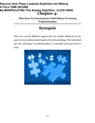 - 13 -
Chapter 4:
Plan How To Communicate With Others To Convey
Professionalism
Synopsis
There are several different aspects that are usually addressed in the
quest to stay professionally based with online dealings. The individual
has the advantage if professionalism is extended and perceived to
exist.
Discover How These Loophole Exploiters Are Making
A FULL-TIME INCOME
By MANIPULATING This Sneaky Algorithm...CLICK HERE
 