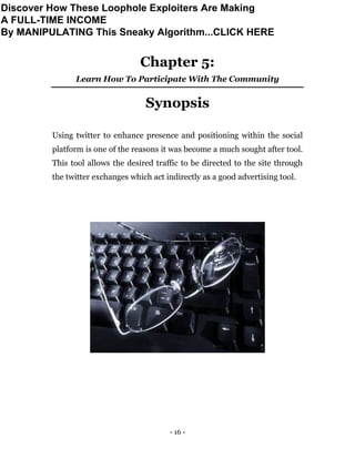 - 16 -
Chapter 5:
Learn How To Participate With The Community
Synopsis
Using twitter to enhance presence and positioning within the social
platform is one of the reasons it was become a much sought after tool.
This tool allows the desired traffic to be directed to the site through
the twitter exchanges which act indirectly as a good advertising tool.
Discover How These Loophole Exploiters Are Making
A FULL-TIME INCOME
By MANIPULATING This Sneaky Algorithm...CLICK HERE
 