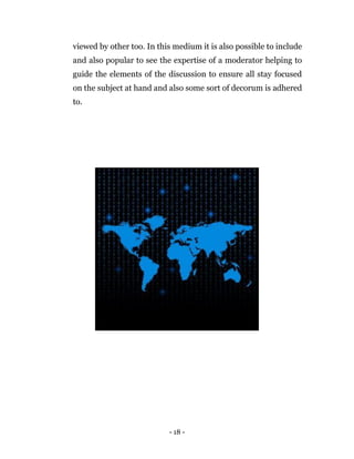 - 18 -
viewed by other too. In this medium it is also possible to include
and also popular to see the expertise of a moderator helping to
guide the elements of the discussion to ensure all stay focused
on the subject at hand and also some sort of decorum is adhered
to.
 
