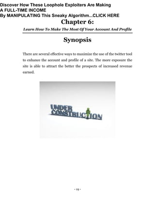 - 19 -
Chapter 6:
Learn How To Make The Most Of Your Account And Profile
Synopsis
There are several effective ways to maximize the use of the twitter tool
to enhance the account and profile of a site. The more exposure the
site is able to attract the better the prospects of increased revenue
earned.
Discover How These Loophole Exploiters Are Making
A FULL-TIME INCOME
By MANIPULATING This Sneaky Algorithm...CLICK HERE
 