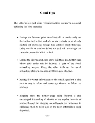 - 20 -
Good Tips
The following are just some recommendations on how to go about
achieving this ideal scenario:
 Perhaps the foremost point to make would be to effectively use
the twitter tool to find and add newer contacts to an already
existing list. The literal concept here is follow and be followed.
Using emails as another follow up tool will encourage the
viewer to pursue the initial contact.
 Letting the viewing audience know that there is a twitter page
where your antics can be followed is part of the social
networking engine. Using the other tools on the social
networking platform to announce this is quite effective.
 Adding the twitter information to the email signature is also
another way to allow and encourage viewers to follow the
postings.
 Blogging about the twitter page being featured is also
encouraged. Reminding all viewers of the regular intervals of
posting through the blogging tool will create the excitement to
encourage them to keep tabs on the latest information being
dispensed.
 