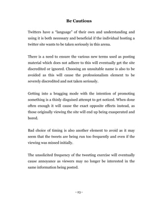 - 23 -
Be Cautious
Twitters have a “language” of their own and understanding and
using it is both necessary and beneficial if the individual hosting a
twitter site wants to be taken seriously in this arena.
There is a need to ensure the various new terms used as posting
material which does not adhere to this will eventually get the site
discredited or ignored. Choosing an unsuitable name is also to be
avoided as this will cause the professionalism element to be
severely discredited and not taken seriously.
Getting into a bragging mode with the intention of promoting
something is a thinly disguised attempt to get noticed. When done
often enough it will cause the exact opposite effects instead, as
those originally viewing the site will end up being exasperated and
bored.
Bad choice of timing is also another element to avoid as it may
seem that the tweets are being run too frequently and even if the
viewing was missed initially.
The unsolicited frequency of the tweeting exercise will eventually
cause annoyance as viewers may no longer be interested in the
same information being posted.
 