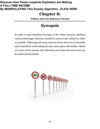 - 25 -
Chapter 8:
Follow And Use Relevant Tweets
Synopsis
In order to gain beneficial leverage in the online business platform
various advantages elements should be sourced and utilized as often
as possible. Following and using relevant tweets does have its benefits
and it should be worth taking the time and explore this further. Below
are some of the reasons why following and using relevant tweets can
be useful and beneficial:
Discover How These Loophole Exploiters Are Making
A FULL-TIME INCOME
By MANIPULATING This Sneaky Algorithm...CLICK HERE
 