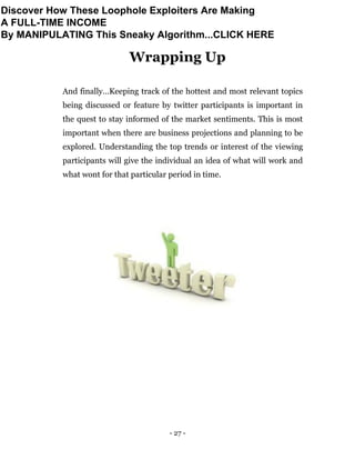- 27 -
Wrapping Up
And finally…Keeping track of the hottest and most relevant topics
being discussed or feature by twitter participants is important in
the quest to stay informed of the market sentiments. This is most
important when there are business projections and planning to be
explored. Understanding the top trends or interest of the viewing
participants will give the individual an idea of what will work and
what wont for that particular period in time.
Discover How These Loophole Exploiters Are Making
A FULL-TIME INCOME
By MANIPULATING This Sneaky Algorithm...CLICK HERE
 