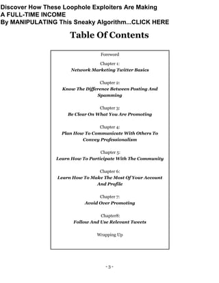 - 3 -
Table Of Contents
Foreword
Chapter 1:
Network Marketing Twitter Basics
Chapter 2:
Know The Difference Between Posting And
Spamming
Chapter 3:
Be Clear On What You Are Promoting
Chapter 4:
Plan How To Communicate With Others To
Convey Professionalism
Chapter 5:
Learn How To Participate With The Community
Chapter 6:
Learn How To Make The Most Of Your Account
And Profile
Chapter 7:
Avoid Over Promoting
Chapter8:
Follow And Use Relevant Tweets
Wrapping Up
Discover How These Loophole Exploiters Are Making
A FULL-TIME INCOME
By MANIPULATING This Sneaky Algorithm...CLICK HERE
 