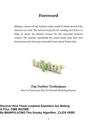 - 4 -
Foreword
Making a success of any business today would be better served if the
internet was used. The internet being the far reaching tool that it is,
helps to create the desired revenue for the successful business
venture. The internet, specifically the social media tools have over
time proven to be the most successful. Learn about Twitter here.
Top Twitter Techniques
How To Tweet your Way To Network Marketing Success
Discover How These Loophole Exploiters Are Making
A FULL-TIME INCOME
By MANIPULATING This Sneaky Algorithm...CLICK HERE
 